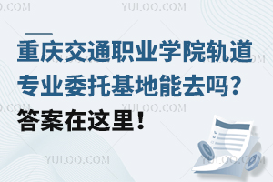 重慶交通職業(yè)學(xué)院軌道專業(yè)委托基地能去嗎?答案在這里！