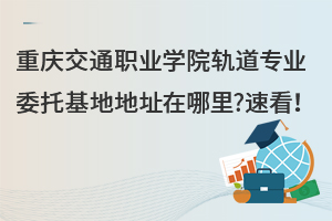 重慶交通職業學院軌道專業委托基地地址在哪里?速看！