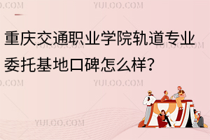 重慶交通職業(yè)學(xué)院軌道專業(yè)委托基地口碑怎么樣？