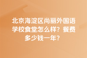 北京海淀區尚麗外國語學校食堂怎么樣？餐費多少錢一年？
