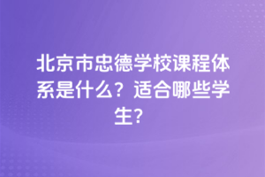 北京市忠德學(xué)校課程體系是什么？適合哪些學(xué)生？
