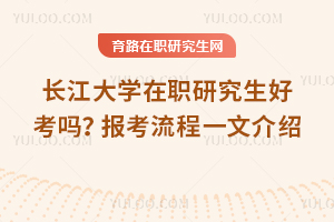 長江大學在職研究生好考嗎？報考流程一文介紹