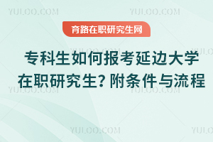 專科生如何報考延邊大學在職研究生？附條件與流程