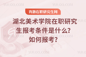 湖北美術學院在職研究生報考條件是什么？如何報考？